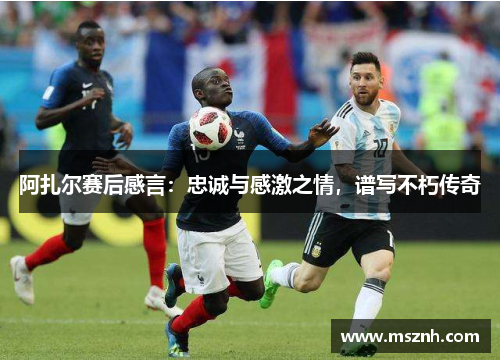 阿扎尔赛后感言：忠诚与感激之情，谱写不朽传奇