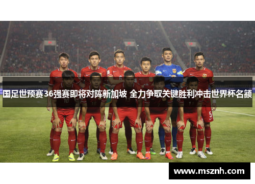 国足世预赛36强赛即将对阵新加坡 全力争取关键胜利冲击世界杯名额