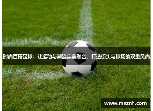 时尚百搭足球：让运动与潮流完美融合，打造街头与球场的双重风尚
