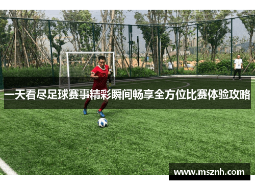 一天看尽足球赛事精彩瞬间畅享全方位比赛体验攻略