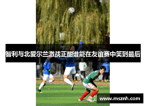 智利与北爱尔兰激战正酣谁能在友谊赛中笑到最后