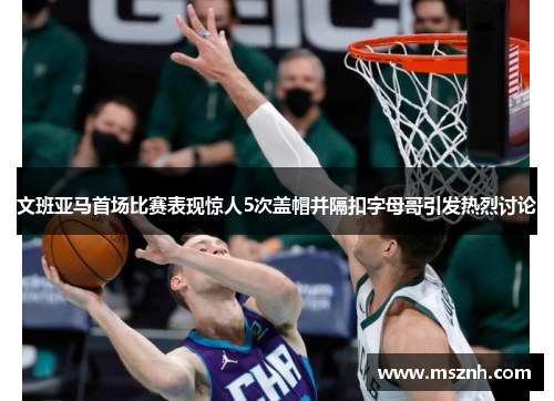 文班亚马首场比赛表现惊人5次盖帽并隔扣字母哥引发热烈讨论
