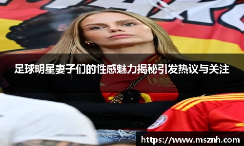 足球明星妻子们的性感魅力揭秘引发热议与关注