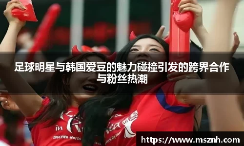 足球明星与韩国爱豆的魅力碰撞引发的跨界合作与粉丝热潮